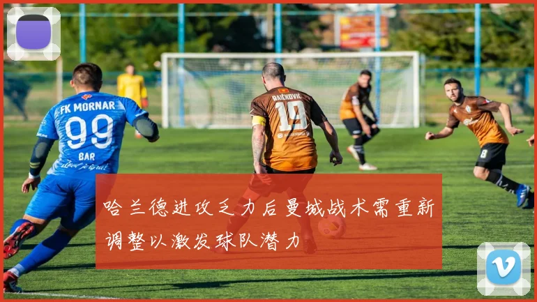 哈兰德进攻乏力后曼城战术需重新调整以激发球队潜力