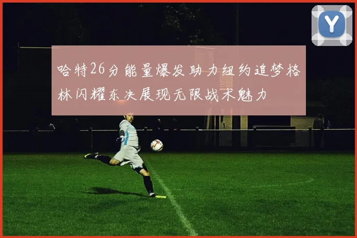 哈特26分能量爆发助力纽约追梦格林闪耀东决展现无限战术魅力