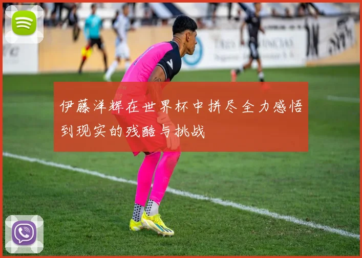伊藤洋辉在世界杯中拼尽全力感悟到现实的残酷与挑战