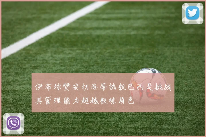 伊布称赞安切洛蒂执教巴西是挑战其管理能力超越教练角色
