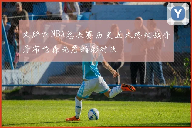 文胖评NBA总决赛历史五大终结战乔丹布伦森老詹精彩对决