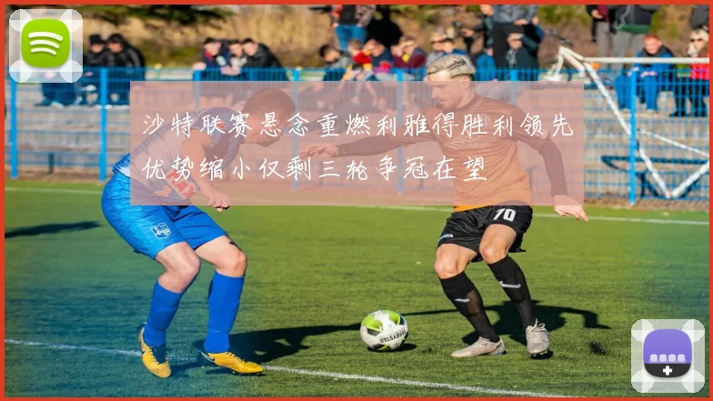 沙特联赛悬念重燃利雅得胜利领先优势缩小仅剩三轮争冠在望