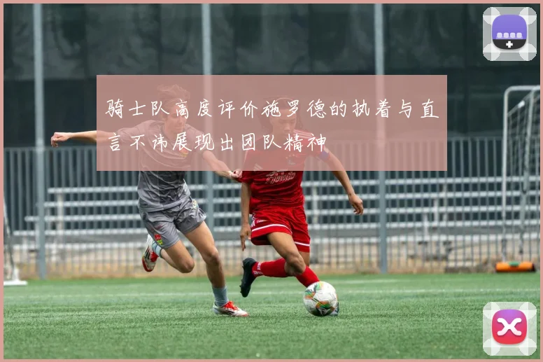 骑士队高度评价施罗德的执着与直言不讳展现出团队精神