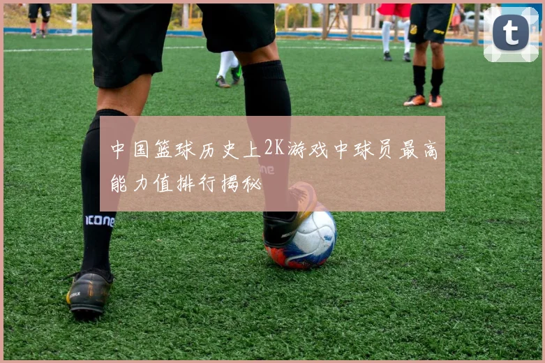 中国篮球历史上2K游戏中球员最高能力值排行揭秘