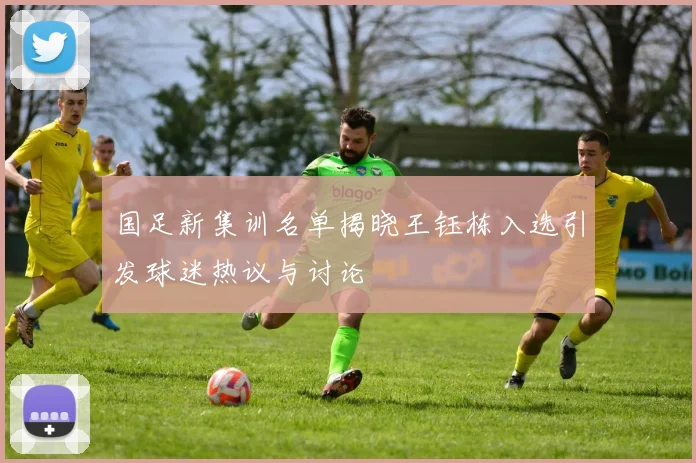 国足新集训名单揭晓王钰栋入选引发球迷热议与讨论
