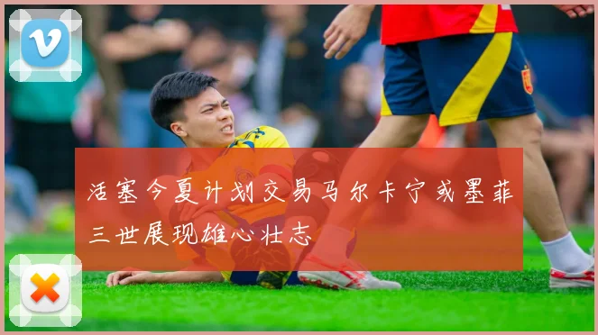 活塞今夏计划交易马尔卡宁或墨菲三世展现雄心壮志