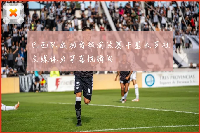 巴西队成功晋级淘汰赛卡塞米罗社交媒体分享喜悦瞬间