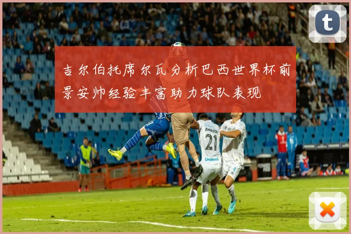 吉尔伯托席尔瓦分析巴西世界杯前景安帅经验丰富助力球队表现