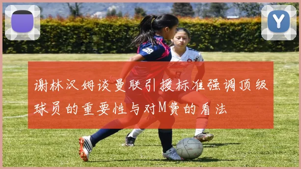 谢林汉姆谈曼联引援标准强调顶级球员的重要性与对M费的看法