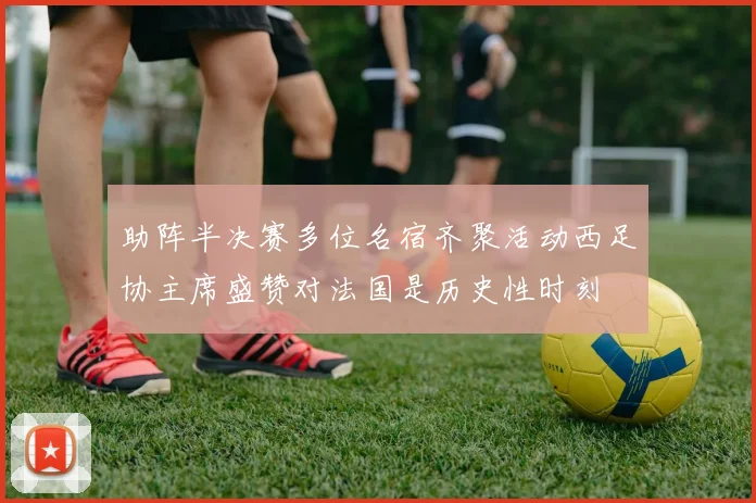 助阵半决赛多位名宿齐聚活动西足协主席盛赞对法国是历史性时刻