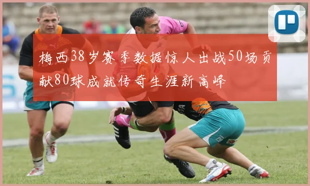 梅西38岁赛季数据惊人出战50场贡献80球成就传奇生涯新高峰