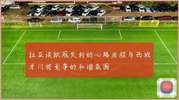 拉亚谈欧冠失利的心路历程与西班牙门将竞争的和谐氛围