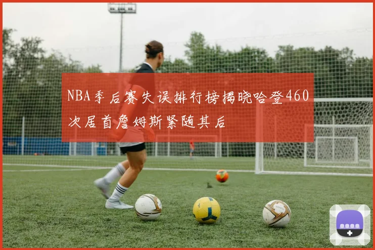 NBA季后赛失误排行榜揭晓哈登460次居首詹姆斯紧随其后