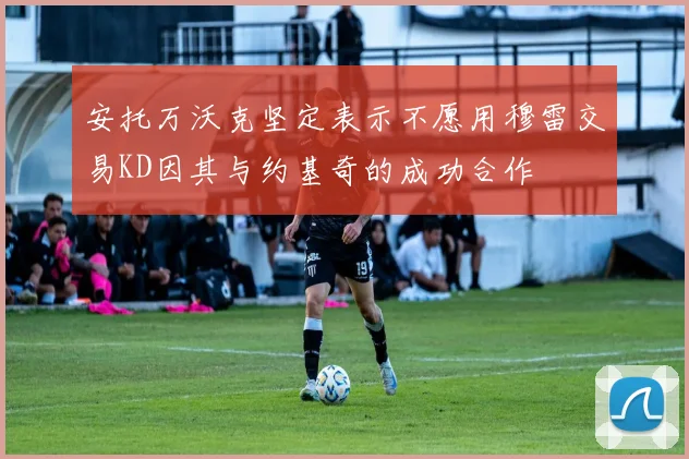 安托万沃克坚定表示不愿用穆雷交易KD因其与约基奇的成功合作