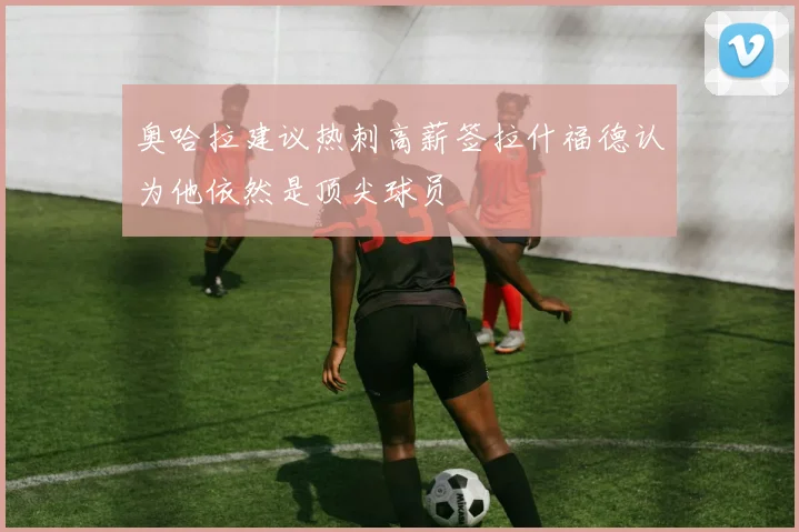 奥哈拉建议热刺高薪签拉什福德认为他依然是顶尖球员