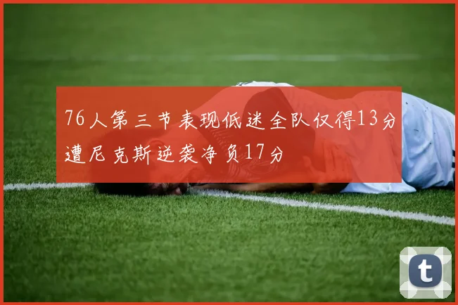 76人第三节表现低迷全队仅得13分遭尼克斯逆袭净负17分