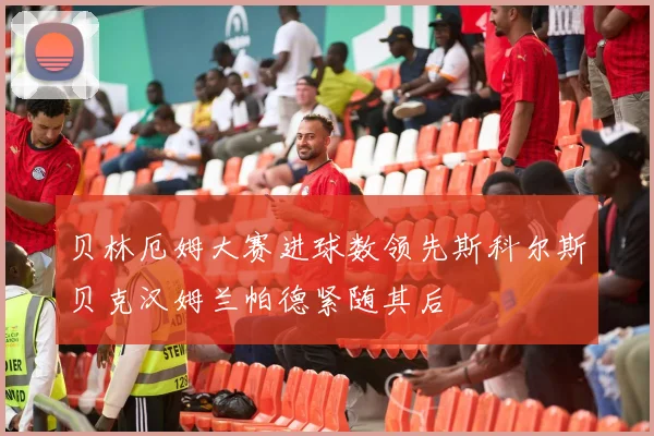 贝林厄姆大赛进球数领先斯科尔斯贝克汉姆兰帕德紧随其后