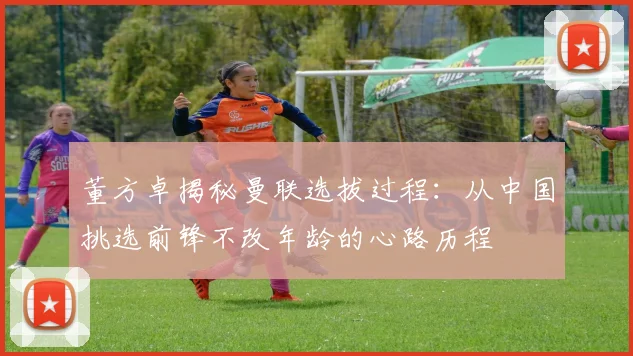 董方卓揭秘曼联选拔过程：从中国挑选前锋不改年龄的心路历程