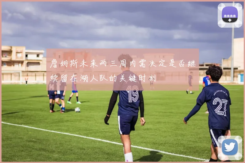 詹姆斯未来两三周内需决定是否继续留在湖人队的关键时刻