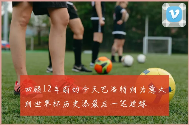 回顾12年前的今天巴洛特利为意大利世界杯历史添最后一笔进球