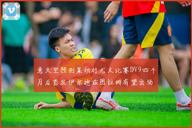 意天空预测莱切对尤文比赛DV9四个月后首发伊尔迪兹图拉姆有望出场