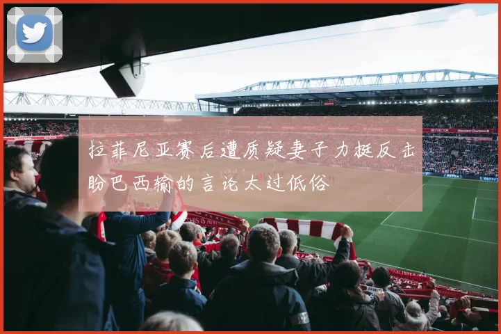 拉菲尼亚赛后遭质疑妻子力挺反击盼巴西输的言论太过低俗