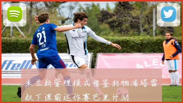 米兰新管理模式借鉴利物浦塔雷囧叔下课前运作赛巴里计划