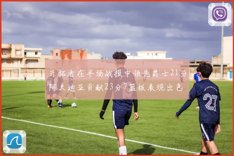开拓者在半场战报中领先爵士21分阿夫迪亚贡献23分7篮板表现出色
