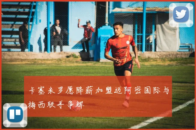 卡塞米罗愿降薪加盟迈阿密国际与梅西联手争辉