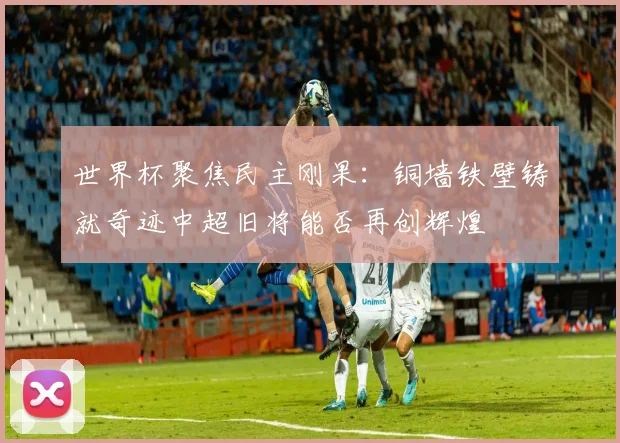 世界杯聚焦民主刚果：铜墙铁壁铸就奇迹中超旧将能否再创辉煌