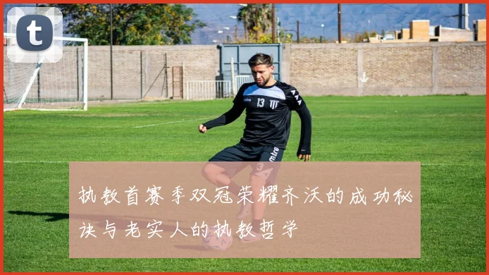 执教首赛季双冠荣耀齐沃的成功秘诀与老实人的执教哲学